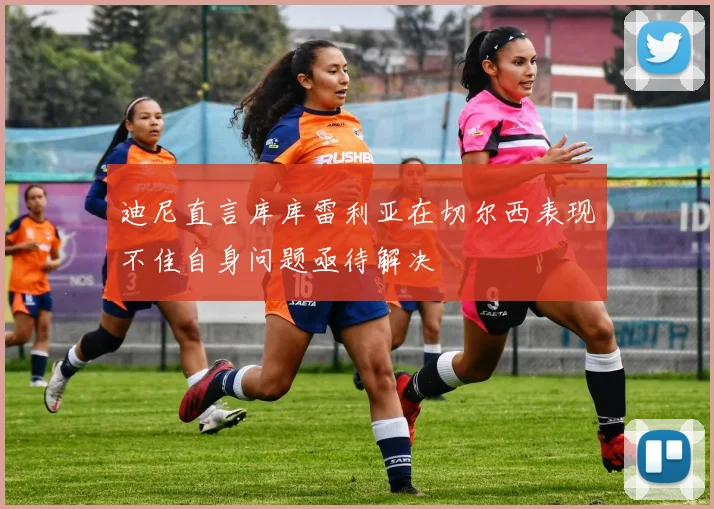 迪尼直言库库雷利亚在切尔西表现不佳自身问题亟待解决