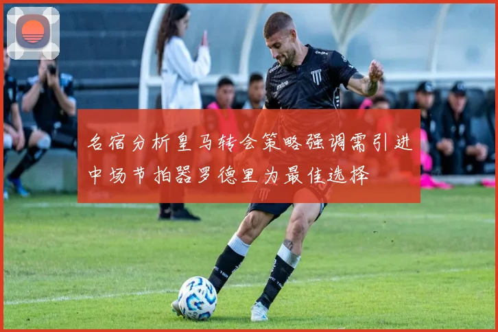 名宿分析皇马转会策略强调需引进中场节拍器罗德里为最佳选择
