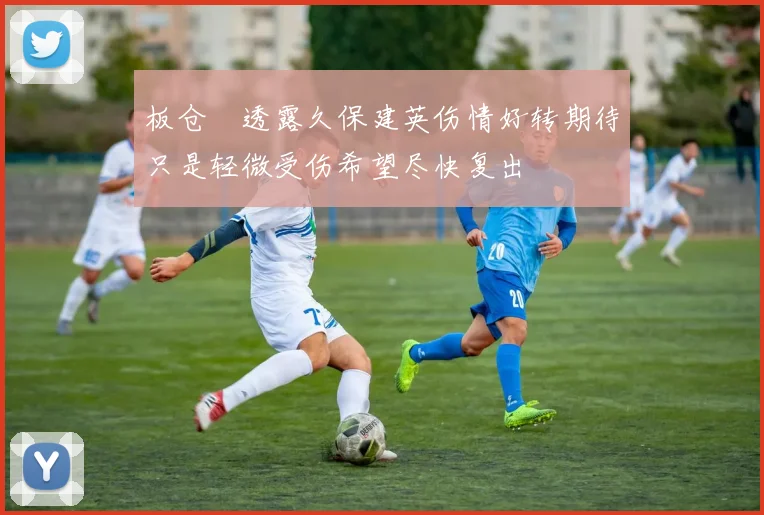 板仓滉透露久保建英伤情好转期待只是轻微受伤希望尽快复出
