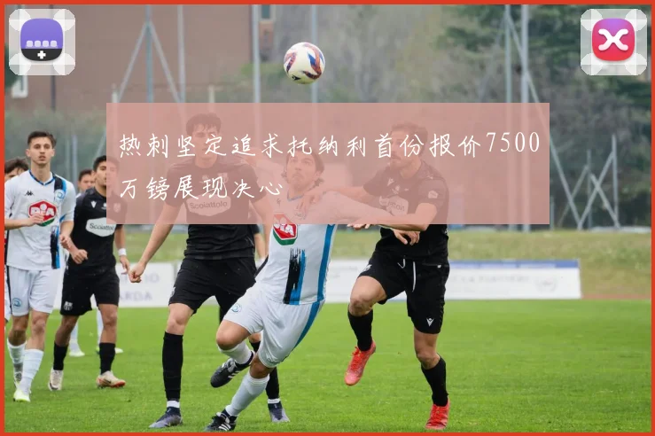 热刺坚定追求托纳利首份报价7500万镑展现决心