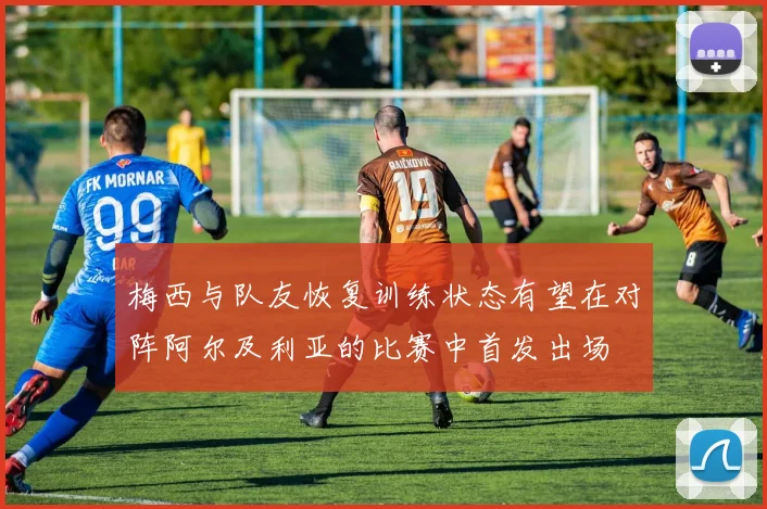梅西与队友恢复训练状态有望在对阵阿尔及利亚的比赛中首发出场