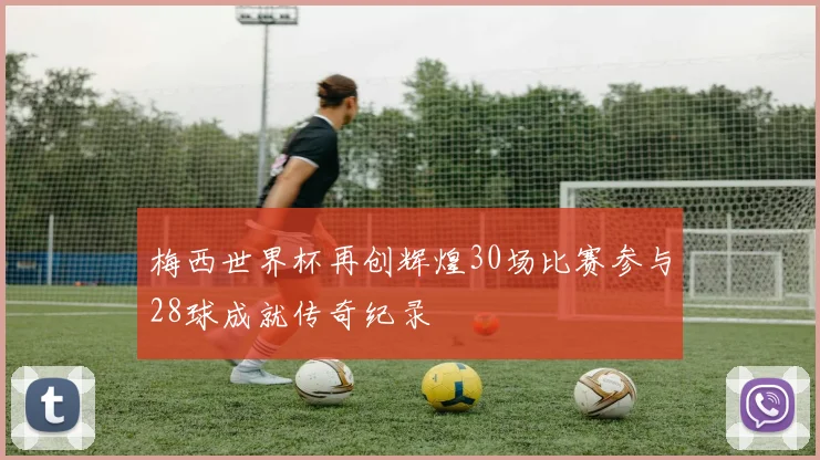 梅西世界杯再创辉煌30场比赛参与28球成就传奇纪录