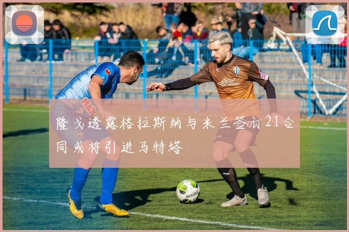 隆戈透露格拉斯纳与米兰签订21合同或将引进马特塔