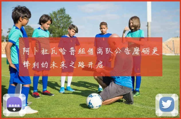 阿卜杜瓦哈普租借离队公告磨砺更锋利的未来之路开启