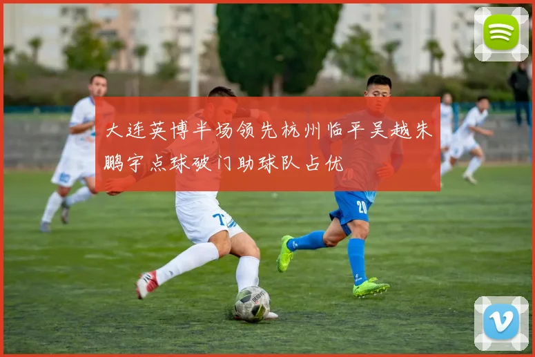 大连英博半场领先杭州临平吴越朱鹏宇点球破门助球队占优