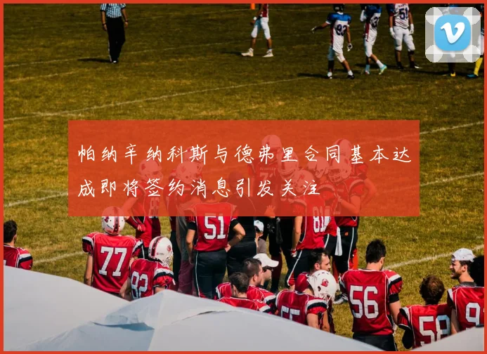 帕纳辛纳科斯与德弗里合同基本达成即将签约消息引发关注