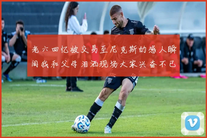 老六回忆被交易至尼克斯的感人瞬间我和父母泪洒现场大家兴奋不已