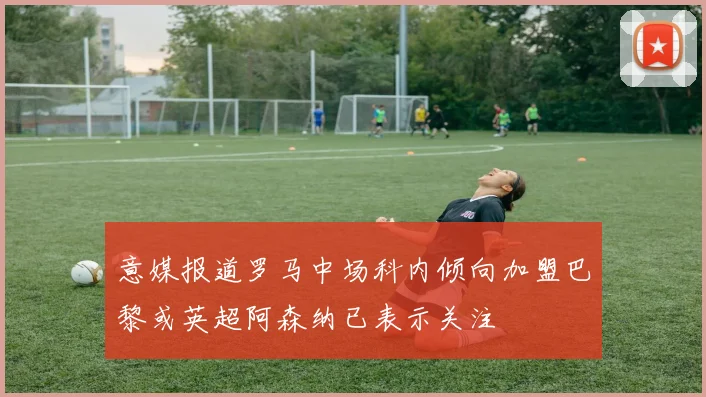 意媒报道罗马中场科内倾向加盟巴黎或英超阿森纳已表示关注