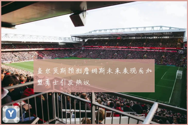 查尔莫斯预测詹姆斯未来表现或加盟勇士引发热议