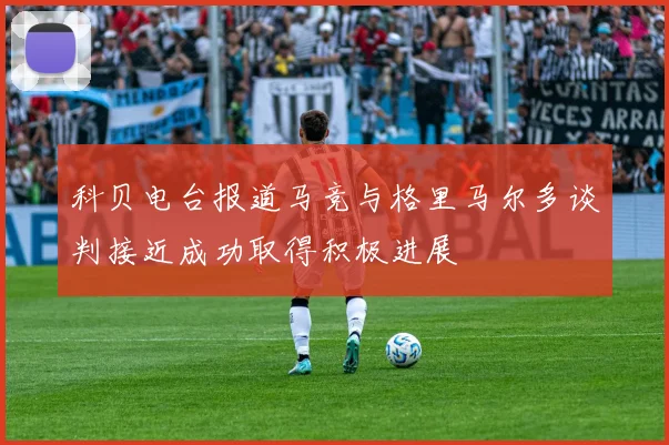科贝电台报道马竞与格里马尔多谈判接近成功取得积极进展