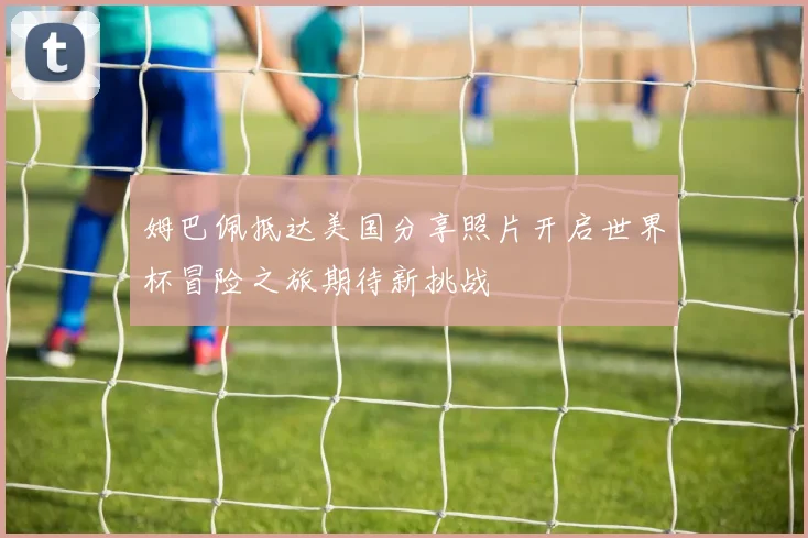 姆巴佩抵达美国分享照片开启世界杯冒险之旅期待新挑战