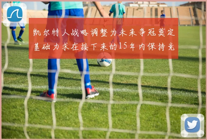 凯尔特人战略调整为未来争冠奠定基础力求在接下来的15年内保持竞争优势
