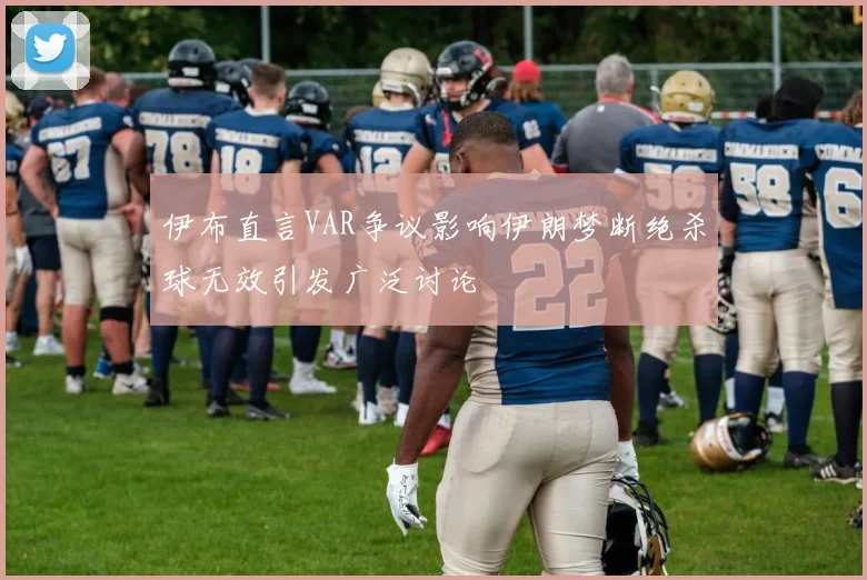 伊布直言VAR争议影响伊朗梦断绝杀球无效引发广泛讨论