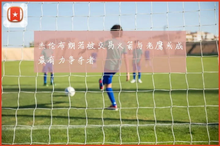 杰伦布朗若被交易火箭与老鹰或成最有力争夺者