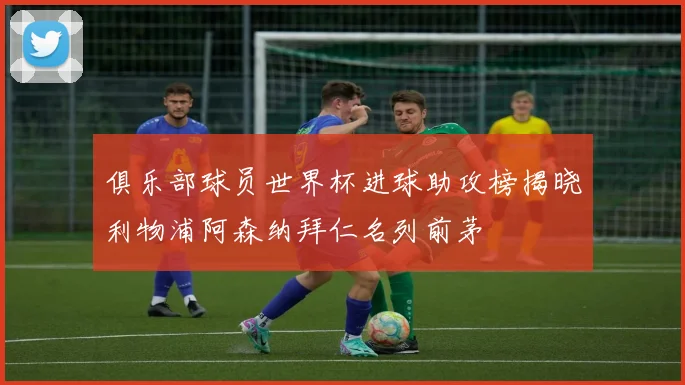 俱乐部球员世界杯进球助攻榜揭晓利物浦阿森纳拜仁名列前茅