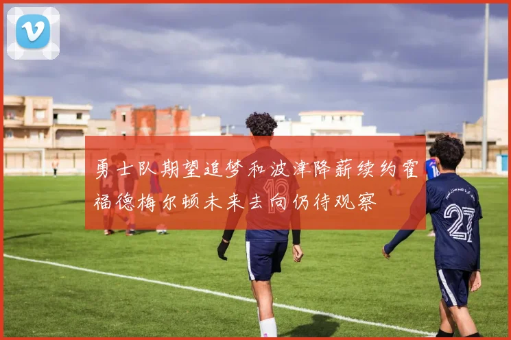 勇士队期望追梦和波津降薪续约霍福德梅尔顿未来去向仍待观察