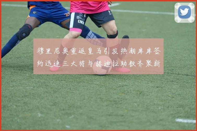 穆里尼奥重返皇马引发热潮库库签约迅速三大将与赫迪拉助教齐聚新阵容