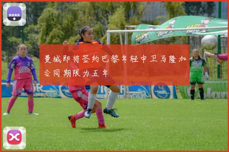 曼城即将签约巴黎年轻中卫马隆加合同期限为五年