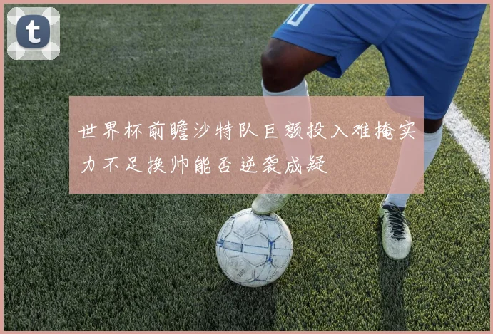 世界杯前瞻沙特队巨额投入难掩实力不足换帅能否逆袭成疑