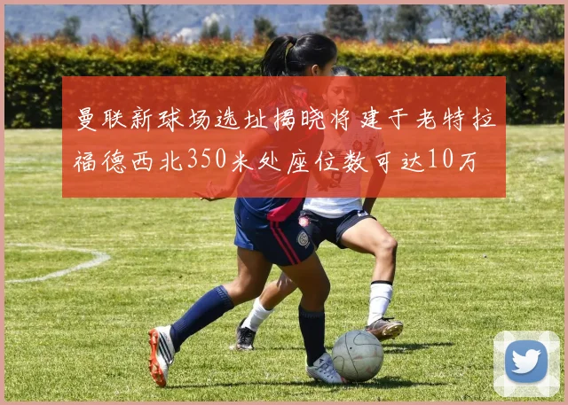 曼联新球场选址揭晓将建于老特拉福德西北350米处座位数可达10万