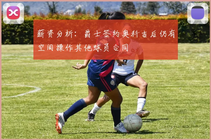 薪资分析：爵士签约奥科吉后仍有空间操作其他球员合同