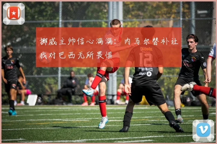 挪威主帅信心满满：内马尔替补让我对巴西无所畏惧