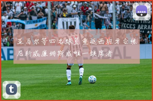 亚马尔等四名球员重返西班牙合练尼科威廉姆斯成唯一缺席者