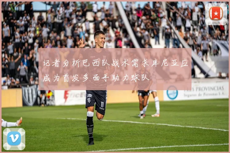 记者分析巴西队战术需求库尼亚应成为首发多面手助力球队