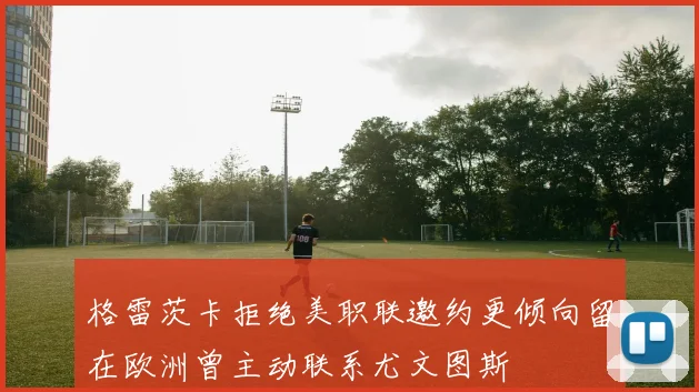 格雷茨卡拒绝美职联邀约更倾向留在欧洲曾主动联系尤文图斯